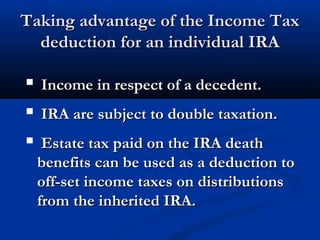 Taking advantage of the Income TaxTaking advantage of the Income Tax
deduction for an individual IRAdeduction for an individual IRA
 Income in respect of a decedent.Income in respect of a decedent.
 IRA are subject to double taxation.IRA are subject to double taxation.
 Estate tax paid on the IRA deathEstate tax paid on the IRA death
benefits can be used as a deduction tobenefits can be used as a deduction to
off-set income taxes on distributionsoff-set income taxes on distributions
from the inherited IRA.from the inherited IRA.
 