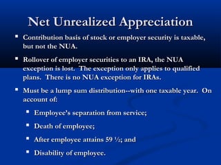 Net Unrealized AppreciationNet Unrealized Appreciation
 Contribution basis of stock or employer security is taxable,Contribution basis of stock or employer security is taxable,
but not the NUA.but not the NUA.
 Rollover of employer securities to an IRA, the NUARollover of employer securities to an IRA, the NUA
exception is lost. The exception only applies to qualifiedexception is lost. The exception only applies to qualified
plans. There is no NUA exception for IRAs.plans. There is no NUA exception for IRAs.
 Must be a lump sum distribution--with one taxable year. OnMust be a lump sum distribution--with one taxable year. On
account of:account of:
 Employee’s separation from service;Employee’s separation from service;
 Death of employee;Death of employee;
 After employee attains 59 ½; andAfter employee attains 59 ½; and
 Disability of employee.Disability of employee.
 