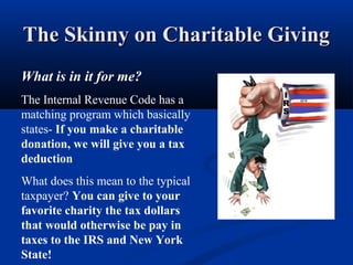 The Skinny on Charitable GivingThe Skinny on Charitable Giving
What is in it for me?
The Internal Revenue Code has a
matching program which basically
states- If you make a charitable
donation, we will give you a tax
deduction
What does this mean to the typical
taxpayer? You can give to your
favorite charity the tax dollars
that would otherwise be pay in
taxes to the IRS and New York
State!
 