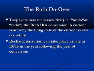 The Roth Do-OverThe Roth Do-Over
 Taxpayers may recharacterize (i.e. “undo”orTaxpayers may recharacterize (i.e. “undo”or
“redo”) the Roth IRA conversion in current“redo”) the Roth IRA conversion in current
year or by the filing date of the current year’syear or by the filing date of the current year’s
tax returntax return
 Recharacterization can take place as late asRecharacterization can take place as late as
10/15 in the year following the year of10/15 in the year following the year of
conversionconversion
 