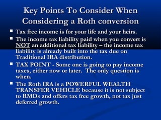Key Points To Consider WhenKey Points To Consider When
Considering a Roth conversionConsidering a Roth conversion
 TTax free income is for your life and your heirs.ax free income is for your life and your heirs.
 The income tax liability paid when you convert isThe income tax liability paid when you convert is
NOTNOT an additional tax liability – the income taxan additional tax liability – the income tax
liability is already built into the tax due onliability is already built into the tax due on
Traditional IRA distribution.Traditional IRA distribution.
 TAX POINT - Some one is going to pay incomeTAX POINT - Some one is going to pay income
taxes, either now or later. The only question istaxes, either now or later. The only question is
when.when.
 The Roth IRA is a POWERFUL WEALTHThe Roth IRA is a POWERFUL WEALTH
TRANSFER VEHICLE because it is not subjectTRANSFER VEHICLE because it is not subject
to RMDs and offers tax free growth, not tax justto RMDs and offers tax free growth, not tax just
deferred growth.deferred growth.
 