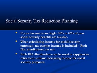 Social Security Tax Reduction Planning
 If your income is too high– 50% to 85% of yourIf your income is too high– 50% to 85% of your
social security benefits are taxable.social security benefits are taxable.
 When calculating income for social securityWhen calculating income for social security
purposes– tax exempt income is included – Rothpurposes– tax exempt income is included – Roth
IRA distributions are not.IRA distributions are not.
 Roth IRA distributions can be used to supplementRoth IRA distributions can be used to supplement
retirement without increasing income for socialretirement without increasing income for social
security purposes.security purposes.
 