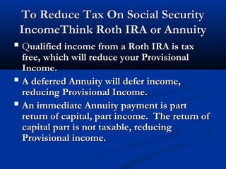 To Reduce Tax On Social SecurityTo Reduce Tax On Social Security
IncomeThink Roth IRA or AnnuityIncomeThink Roth IRA or Annuity
 QQualified income from a Roth IRA is taxualified income from a Roth IRA is tax
free, which will reduce your Provisionalfree, which will reduce your Provisional
Income.Income.
 A deferred Annuity will defer income,A deferred Annuity will defer income,
reducing Provisional Income.reducing Provisional Income.
 An immediate Annuity payment is partAn immediate Annuity payment is part
return of capital, part income. The return ofreturn of capital, part income. The return of
capital part is not taxable, reducingcapital part is not taxable, reducing
Provisional income.Provisional income.
 