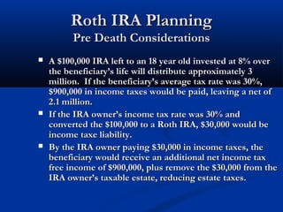 Roth IRA PlanningRoth IRA Planning
Pre Death ConsiderationsPre Death Considerations
 A $100,000 IRA left to an 18 year old invested at 8% overA $100,000 IRA left to an 18 year old invested at 8% over
the beneficiary’s life will distribute approximately 3the beneficiary’s life will distribute approximately 3
million. If the beneficiary’s average tax rate was 30%,million. If the beneficiary’s average tax rate was 30%,
$900,000 in income taxes would be paid, leaving a net of$900,000 in income taxes would be paid, leaving a net of
2.1 million.2.1 million.
 If the IRA owner’s income tax rate was 30% andIf the IRA owner’s income tax rate was 30% and
converted the $100,000 to a Roth IRA, $30,000 would beconverted the $100,000 to a Roth IRA, $30,000 would be
income taxe liability.income taxe liability.
 By the IRA owner paying $30,000 in income taxes, theBy the IRA owner paying $30,000 in income taxes, the
beneficiary would receive an additional net income taxbeneficiary would receive an additional net income tax
free income of $900,000, plus remove the $30,000 from thefree income of $900,000, plus remove the $30,000 from the
IRA owner’s taxable estate, reducing estate taxes.IRA owner’s taxable estate, reducing estate taxes.
 