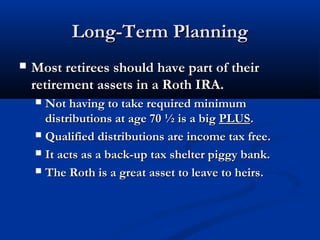 Long-Term PlanningLong-Term Planning
 Most retirees should have part of theirMost retirees should have part of their
retirement assets in a Roth IRA.retirement assets in a Roth IRA.
 Not having to take required minimumNot having to take required minimum
distributions at age 70 ½ is a bigdistributions at age 70 ½ is a big PLUSPLUS..
 Qualified distributions are income tax free.Qualified distributions are income tax free.
 It acts as a back-up tax shelter piggy bank.It acts as a back-up tax shelter piggy bank.
 The Roth is a great asset to leave to heirs.The Roth is a great asset to leave to heirs.
 