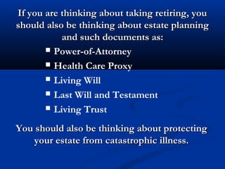 If you are thinking about taking retiring, youIf you are thinking about taking retiring, you
should also be thinking about estate planningshould also be thinking about estate planning
and such documents as:and such documents as:
 Power-of-Attorney
 Health Care Proxy
 Living Will
 Last Will and Testament
 Living Trust
You should also be thinking about protectingYou should also be thinking about protecting
your estate from catastrophic illness.your estate from catastrophic illness.
 