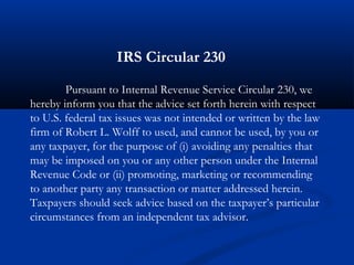 Pursuant to Internal Revenue Service Circular 230, we
hereby inform you that the advice set forth herein with respect
to U.S. federal tax issues was not intended or written by the law
firm of Robert L. Wolff to used, and cannot be used, by you or
any taxpayer, for the purpose of (i) avoiding any penalties that
may be imposed on you or any other person under the Internal
Revenue Code or (ii) promoting, marketing or recommending
to another party any transaction or matter addressed herein.
Taxpayers should seek advice based on the taxpayer’s particular
circumstances from an independent tax advisor.
IRS Circular 230
 