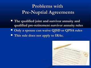 Problems withProblems with
Pre-Nuptial AgreementsPre-Nuptial Agreements
 The qualified joint and survivor annuity andThe qualified joint and survivor annuity and
qualified pre-retirement survivor annuity rulesqualified pre-retirement survivor annuity rules
 Only a spouse can waive QJSD or QPSA rulesOnly a spouse can waive QJSD or QPSA rules
 This rule does not apply to IRAs.This rule does not apply to IRAs.
 