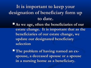 It is important to keep yourIt is important to keep your
designation of beneficiary form updesignation of beneficiary form up
to date.to date.
As we age, often the beneficiaries of ourAs we age, often the beneficiaries of our
estate change. It is important that as theestate change. It is important that as the
beneficiaries of our estate change, webeneficiaries of our estate change, we
update our designated beneficiaryupdate our designated beneficiary
selectionselection
The problem of having named an ex-The problem of having named an ex-
spouse, a deceased spouse or a spousespouse, a deceased spouse or a spouse
in a nursing home as a beneficiary.in a nursing home as a beneficiary.
 