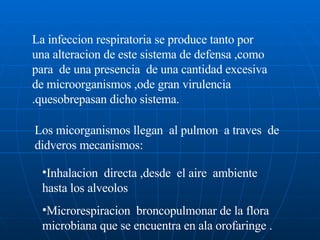 La infeccion respiratoria se produce tanto por una alteracion de este sistema de defensa ,como para  de una presencia  de una cantidad excesiva de microorganismos ,ode gran virulencia .quesobrepasan dicho sistema. Los micorganismos llegan  al pulmon  a traves  de didveros mecanismos: Inhalacion  directa ,desde  el aire  ambiente  hasta los alveolos  Microrespiracion  broncopulmonar de la flora microbiana que se encuentra en ala orofaringe . 