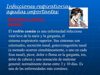 El  resfrío común  es una  enfermedad  infecciosa viral leve de la  nariz  y la  garganta , el  sistema respiratorio  superior. Sus síntomas son  estornudos , secreción nasal, goteo/congestión nasal (a menudo ocurren simultáneamente, o uno en cada fosa nasal), picor, dolor o flema en la  garganta ,  tos , dolor de  cabeza  y una sensación de malestar general; normalmente duran entre 3 y 10  días . Es una de las enfermedades más comúnes. Infecciones respiratiorias agudas importantes: Resfriado o catarro  comùm: 