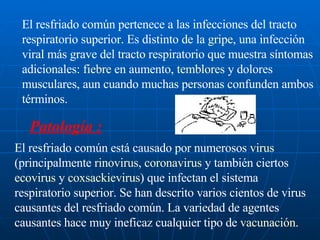 El resfriado común pertenece a las infecciones del tracto respiratorio superior. Es distinto de la  gripe , una infección viral más grave del tracto respiratorio que muestra síntomas adicionales:  fiebre  en aumento,  temblores  y dolores musculares, aun cuando muchas personas confunden ambos términos. Patología : El resfriado común está causado por numerosos  virus  (principalmente  rinovirus ,  coronavirus  y también ciertos  ecovirus  y  coxsackievirus ) que infectan el sistema respiratorio superior. Se han descrito varios cientos de virus causantes del resfriado común. La variedad de agentes causantes hace muy ineficaz cualquier tipo de  vacunación .  