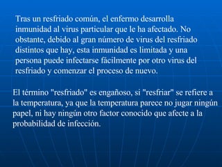 Tras un resfriado común, el enfermo desarrolla inmunidad al virus particular que le ha afectado. No obstante, debido al gran número de virus del resfriado distintos que hay, esta inmunidad es limitada y una persona puede infectarse fácilmente por otro virus del resfriado y comenzar el proceso de nuevo. El término "resfriado" es engañoso, si "resfriar" se refiere a la temperatura, ya que la temperatura parece no jugar ningún papel, ni hay ningún otro factor conocido que afecte a la probabilidad de infección.  