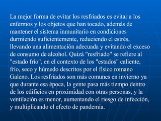 La mejor forma de evitar los resfriados es evitar a los enfermos y los objetos que han tocado, además de mantener el sistema inmunitario en condiciones durmiendo suficientemente, reduciendo el estrés, llevando una alimentación adecuada y evitando el exceso de consumo de alcohol. Quizá "resfriado" se refiere al "estado frío", en el contexto de los "estados" caliente, frío, seco y húmedo descritos por el físico  romano   Galeno . Los resfriados son más comunes en invierno ya que durante esa época, la gente pasa más tiempo dentro de los edificios en proximidad con otras personas, y la ventilación es menor, aumentando el riesgo de infección, y multiplicando el efecto de pandemia.  