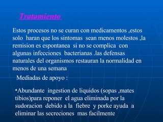 Tratamiento  Estos procesos no se curan con medicamentos ,estos solo  haran que los sintomas  sean menos molestos ,la remision es espontanea  si no se complica  con algunas infecciones  bacterianas .las defensas naturales del organismos restauran la normalidad en menos de una semana  Mediadas de apoyo : Abundante  ingestion de liquidos (sopas ,mates tibios)para reponer  el agua eliminada por la sudoracion  debido a la  fiebre  y porke ayuda  a eliminar las secreciones  mas facilmente  