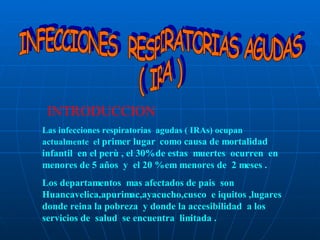INFECCIONES  RESPIRATORIAS AGUDAS  ( IRA )  INTRODUCCION Las infecciones respiratorias  agudas ( IRAs) ocupan  actualmente  el  primer lugar  como causa de mortalidad  infantil  en el perù , el 30% de estas  muertes  ocurren  en menores de 5 años  y  el 20 % em menores de  2 meses . Los departamentos  mas afectados de pais  son  Huancavelica,apurimac,ayacucho,cusco  e iquitos ,lugares  donde reina la pobreza  y donde la accesibilidad  a los servicios de  salud  se encuentra  limitada . 