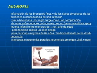 NEUMONIA   Inflamación  de los  bronquios  finos y de los  sacos alveolares  de los  pulmones  a consecuencia de una  infección  viral o bacteriana, por regla surge como una  complicación  de otras enfermedades pulmonares que no fueron atendidas apropiadamente. Es una de las primeras causas de  muerte  infantil entre menores de 1 (un) año de  edad , pero también implica un serio  riesgo  para personas mayores de 62 años. Tradicionalmente se ha dividido en  neumonia  intersticial o neumonitis para las neumonías de origen viral, y neumonía para las infecciones que comprometen el parénquima pulmonar (alvéolos), cuyo origen es predominantemente bacteriano 