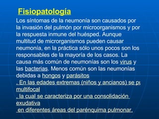 Fisiopatología Los síntomas de la neumonía son causados por la invasión del pulmón por microorganismos y por la respuesta inmune del huésped. Aunque multitud de microrganismos pueden causar neumonía, en la práctica sólo unos pocos son los responsables de la mayoría de los casos. La causa más común de neumonías son los  virus  y las  bacterias . Menos común son las neumonías debidas a  hongos  y  parásitos . En las edades extremas (niños y ancianos) se puede producir un patrón especial de neumonía, llamada neumonía  multifocal , la cual se caracteriza por una consolidación  exudativa  en diferentes áreas del parénquima pulmonar. 