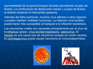 permeabilidad de la pared bronquio alveolar permitiendo el paso de fluidos. La combinación de destrucción celular y a paso de fluidos al alvéolo empeora el intercambio gaseoso. Además del daño pulmonar, muchos virus afectan a otros órganos y pueden interferir múltiples funciones. La infección viral también puede hacer más susceptible al huésped a la infección bacteriana. Las neumonías virales son causadas principalmente por el virus de la  influenza  (gripe),  virus  sincitial  respiratorio ,  adenovirus . El  Herpes  es una causa rara de neumonía excepto en recién nacidos. El  citomegalovirus  puede causar neumonía en inmunodeprimidos. 