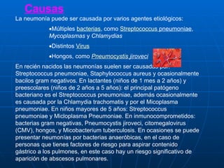 Causas La neumonía puede ser causada por varios agentes etiológicos: Múltiples  bacterias , como  Streptococcus   pneumoniae ,  Mycoplasmas  y  Chlamydias   Distintos  Virus   Hongos, como  Pneumocystis   jiroveci   En recién nacidos las neumonías suelen ser causadas por: Streptococcus pneumoniae, Staphylococcus aureus y ocasionalmente bacilos gram negativos. En lactantes (niños de 1 mes a 2 años) y preescolares (niños de 2 años a 5 años): el principal patógeno bacteriano es el Streptococcus pneumoniae, además ocasionalmente es causada por la Chlamydia trachomatis y por el Micoplasma pneumoniae. En niños mayores de 5 años: Streptococcus pneumoniae y Micloplasma Pneumoniae. En inmunocomprometidos: bacterias gram negativas, Pneumocystis jiroveci, citomegalovirus (CMV), hongos, y Micobacterium tuberculosis. En ocasiones se puede presentar neumonías por bacterias anaeróbicas, en el caso de personas que tienes factores de riesgo para aspirar contenido gástrico a los pulmones, en este caso hay un riesgo significativo de aparición de abscesos pulmonares.  