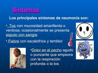 Síntomas Los principales síntomas de neumonía son:   Tos  con mucosidad amarillenta o verdosa; ocasionalmente se presenta  esputo con sangre    Fiebre  con escalofríos y temblor  Dolor en el pecho  agudo o punzante que empeora con la respiración profunda o la tos  