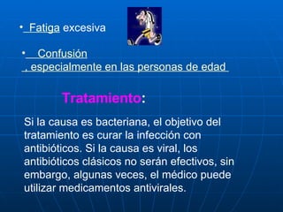   Fatiga  excesiva      Confusión  , especialmente en las personas de edad  Tratamiento : Si la causa es bacteriana, el objetivo del tratamiento es curar la infección con antibióticos. Si la causa es viral, los antibióticos clásicos no serán efectivos, sin embargo, algunas veces, el médico puede utilizar medicamentos antivirales.  