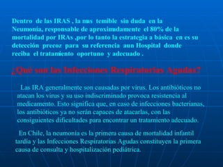 Dentro  de las IRAS , la mas  temible  sin duda  en la  Neumonía, responsable de aproximadamente  el 80% de la mortalidad por IRAs ,por lo tanto la estrategia a básica  en es su detección  precoz  para  su referencia  aun Hospital  donde reciba  el tratamiento  oportuno  y adecuado . ¿Qué son las Infecciones Respiratorias Agudas?      Las IRA generalmente son causadas por virus. Los antibióticos no atacan los virus y su uso indiscriminado provoca resistencia al medicamento. Esto significa que, en caso de infecciones bacterianas, los antibióticos ya no serán capaces de atacarlas, con las consiguientes dificultades para encontrar un tratamiento adecuado.     En Chile, la neumonía es la primera causa de mortalidad infantil tardía y las Infecciones Respiratorias Agudas constituyen la primera causa de consulta y hospitalización pediátrica.  