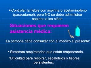 Controlar la fiebre con aspirina o acetaminofeno (paracetamol), pero NO se debe administrar aspirina a los niños  Situaciones que requieren asistencia médica: La persona debe consultar con el médico si presenta: Síntomas respiratorios que están empeorando.  Dificultad para respirar, escalofríos o fiebres persistentes.  