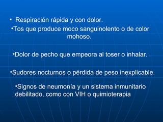 Respiración rápida y con dolor.  Tos que produce moco sanguinolento o de color mohoso.  Dolor de pecho que empeora al toser o inhalar.  Sudores nocturnos o pérdida de peso inexplicable.  Signos de neumonía y un sistema inmunitario debilitado, como con VIH o quimioterapia  