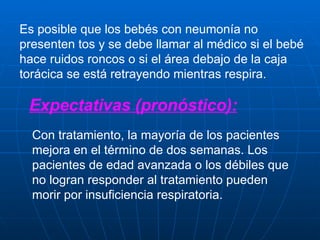 Es posible que los bebés con neumonía no presenten tos y se debe llamar al médico si el bebé hace ruidos roncos o si el área debajo de la caja torácica se está retrayendo mientras respira. Expectativas (pronóstico): Con tratamiento, la mayoría de los pacientes mejora en el término de dos semanas. Los pacientes de edad avanzada o los débiles que no logran responder al tratamiento pueden morir por insuficiencia respiratoria. 