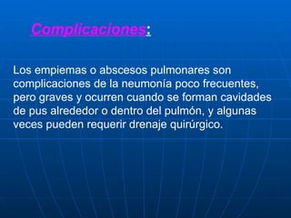Complicaciones : Los  empiemas  o abscesos pulmonares son complicaciones de la neumonía poco frecuentes, pero graves y ocurren cuando se forman cavidades de pus alrededor o dentro del pulmón, y algunas veces pueden requerir drenaje quirúrgico. 