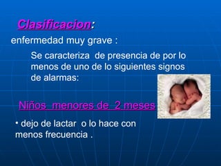 Clasificacion : enfermedad muy grave :  Se caracteriza  de presencia de por lo menos de uno de lo siguientes signos de alarmas: Niños  menores de  2 meses dejo de lactar  o lo hace con menos frecuencia . 