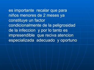 es importante  recalar que para niños menores de 2 meses ya constituye un factor condicionalmente de la peligrosidad de la infeccion  y por lo tanto es impresendible  que reciva atencion especializada  adecuado  y oportuno  