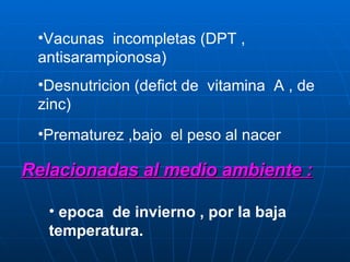 Vacunas  incompletas (DPT , antisarampionosa) Desnutricion (defict de  vitamina  A , de zinc) Prematurez ,bajo  el peso al nacer Relacionadas al medio ambiente : epoca  de invierno , por la baja temperatura. 
