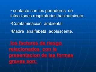 contacto con los portadores  de infecciones respiratorias,hacinamiento . Comtaminacion  ambiental Madre  analfabeta ,adolescente. los factores de riesgo  relacionados  con la presentacion de las formas graves son:   