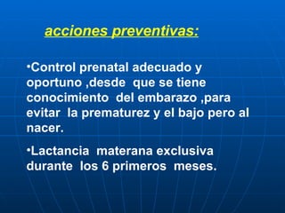 acciones preventivas: Control prenatal adecuado y oportuno ,desde  que se tiene  conocimiento  del embarazo ,para evitar  la prematurez y el bajo pero al nacer. Lactancia  materana exclusiva durante  los 6 primeros  meses. 