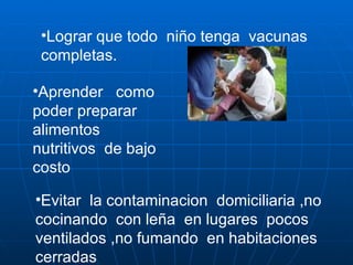 Lograr que todo  niño tenga  vacunas completas. Aprender  como poder preparar  alimentos  nutritivos  de bajo costo  Evitar  la contaminacion  domiciliaria ,no cocinando  con leña  en lugares  pocos ventilados ,no fumando  en habitaciones cerradas 
