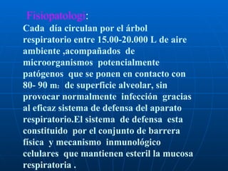 Fisiopatologi : Cada  día circulan por el árbol respiratorio entre 15.00-20.000 L de aire ambiente ,acompañados  de microorganismos  potencialmente  patógenos  que se ponen en contacto con 80- 90  m 2   de superficie alveolar, sin provocar normalmente  infección  gracias al eficaz sistema de defensa del aparato respiratorio.El sistema  de defensa  esta constituido  por el conjunto de barrera  física  y mecanismo  inmunológico  celulares  que mantienen esteril la mucosa respiratoria .  