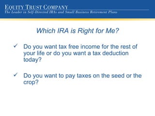 Which IRA is Right for Me? Do you want tax free income for the rest of your life or do you want a tax deduction today? Do you want to pay taxes on the seed or the crop? 