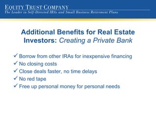Additional Benefits for Real Estate Investors:  Creating a Private Bank Borrow from other IRAs for inexpensive financing No closing costs Close deals faster, no time delays No red tape Free up personal money for personal needs 
