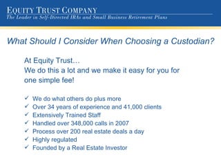What Should I Consider When Choosing a Custodian? At Equity Trust… We do this a lot and we make it easy for you for  one simple fee! We do what others do plus more Over 34 years of experience and 41,000 clients Extensively Trained Staff Handled over 348,000 calls in 2007 Process over 200 real estate deals a day Highly regulated Founded by a Real Estate Investor 