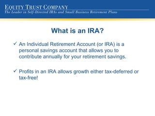 What is an IRA? An Individual Retirement Account (or IRA) is a personal savings account that allows you to contribute annually for your retirement savings. Profits in an IRA allows growth either tax-deferred or tax-free! 