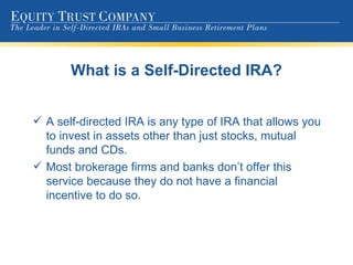 What is a Self-Directed IRA? A self-directed IRA is any type of IRA that allows you to invest in assets other than just stocks, mutual funds and CDs. Most brokerage firms and banks don’t offer this service because they do not have a financial incentive to do so. 