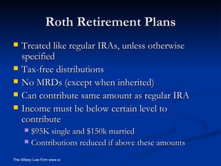 Roth Retirement Plans Treated like regular IRAs, unless otherwise specified Tax-free distributions No MRDs (except when inherited) Can contribute same amount as regular IRA Income must be below certain level to contribute $95K single and $150k married Contributions reduced if above these amounts 