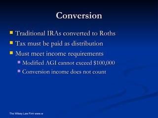 Conversion Traditional IRAs converted to Roths Tax must be paid as distribution Must meet income requirements Modified AGI cannot exceed $100,000 Conversion income does not count 