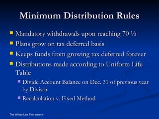 Minimum Distribution Rules Mandatory withdrawals upon reaching 70 ½ Plans grow on tax deferred basis Keeps funds from growing tax deferred forever Distributions made according to Uniform Life Table  Divide Account Balance on Dec. 31 of previous year by Divisor Recalculation v. Fixed Method 