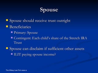 Spouse Spouse should receive trust outright Beneficiaries Primary: Spouse Contingent: Each child’s share of the Stretch IRA Trust Spouse can disclaim if sufficient other assets ILIT paying spouse income? 
