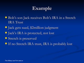 Example Bob’s son Jack receives Bob’s IRA in a Stretch IRA Trust Jack gets sued, $2million judgment Jack’s IRA is protected, not lost Stretch is preserved If no Stretch IRA trust, IRA is probably lost 