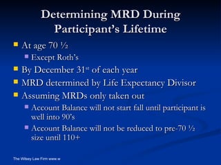 Determining MRD During Participant’s Lifetime At age 70 ½ Except Roth’s By December 31 st  of each year MRD determined by Life Expectancy Divisor Assuming MRDs only taken out Account Balance will not start fall until participant is well into 90’s Account Balance will not be reduced to pre-70 ½ size until 110+ 