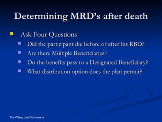 Determining MRD’s after death Ask Four Questions Did the participant die before or after his RBD? Are there Multiple Beneficiaries? Do the benefits pass to a Designated Beneficiary?  What distribution option does the plan permit? 